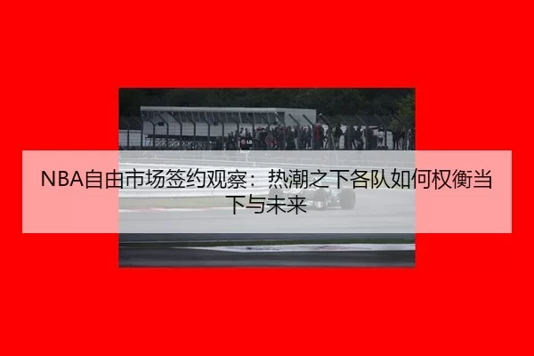 NBA自由市场签约观察：热潮之下各队如何权衡当下与未来